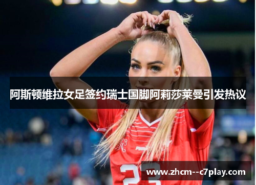 阿斯顿维拉女足签约瑞士国脚阿莉莎莱曼引发热议