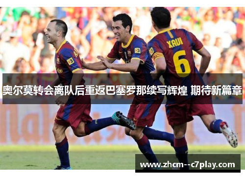 奥尔莫转会离队后重返巴塞罗那续写辉煌 期待新篇章